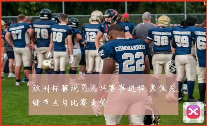 欧洲杯解说员点评赛事进程 聚焦关键节点与比赛走势