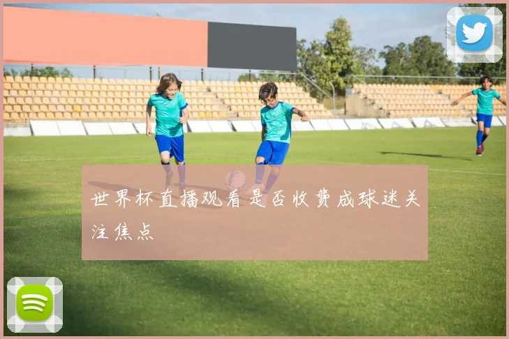 世界杯直播观看是否收费成球迷关注焦点