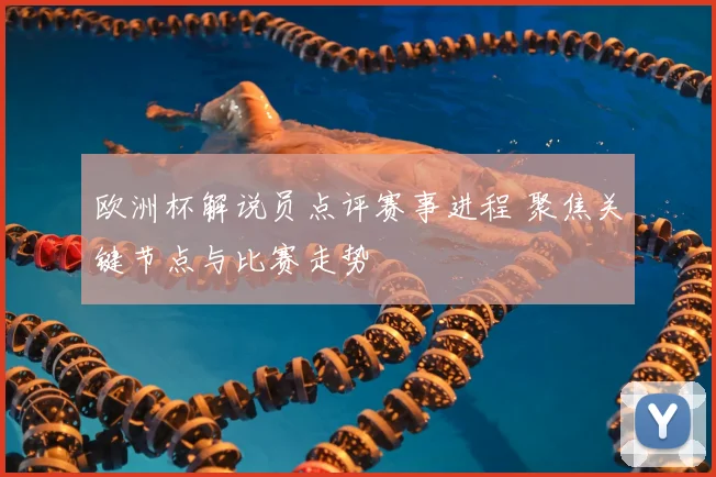 欧洲杯解说员点评赛事进程 聚焦关键节点与比赛走势