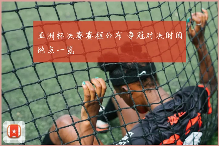 亚洲杯决赛赛程公布 争冠对决时间地点一览