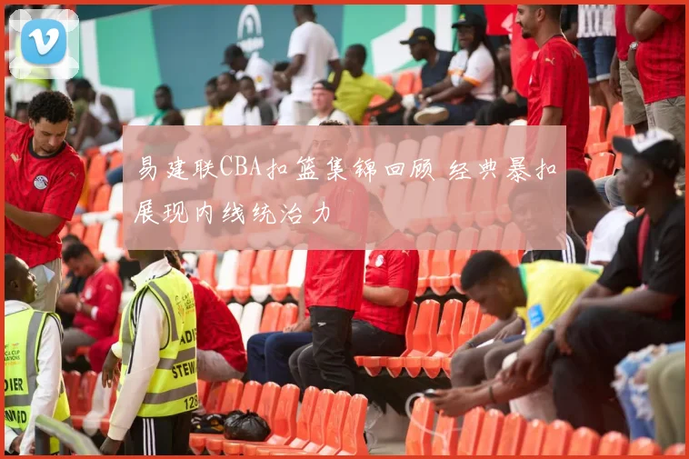 易建联CBA扣篮集锦回顾 经典暴扣展现内线统治力
