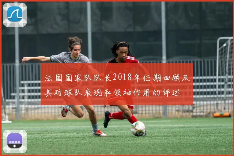 法国国家队队长2018年任期回顾及其对球队表现和领袖作用的评述