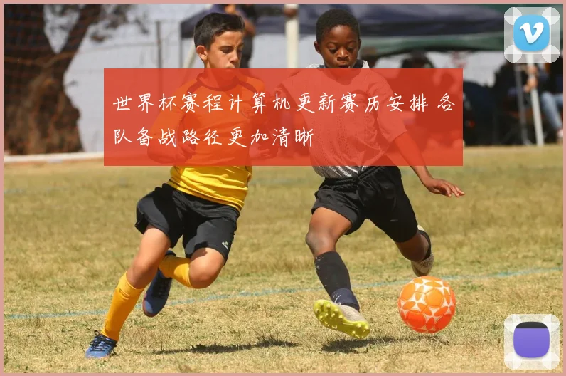 世界杯赛程计算机更新赛历安排 各队备战路径更加清晰