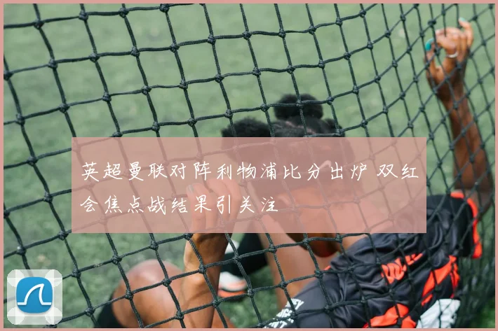 英超曼联对阵利物浦比分出炉 双红会焦点战结果引关注