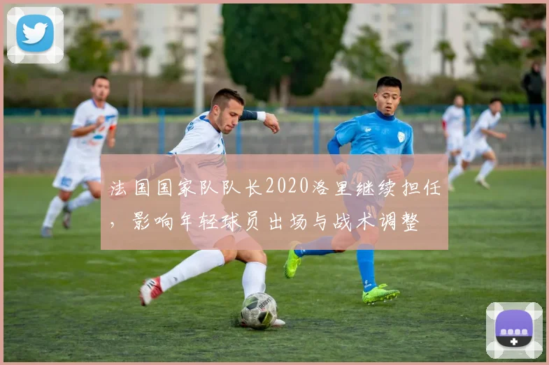 法国国家队队长2020洛里继续担任，影响年轻球员出场与战术调整