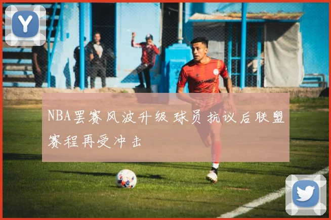 NBA罢赛风波升级 球员抗议后联盟赛程再受冲击