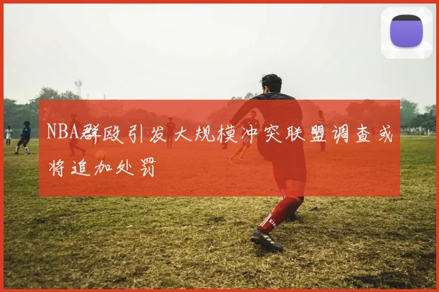 NBA群殴引发大规模冲突联盟调查或将追加处罚