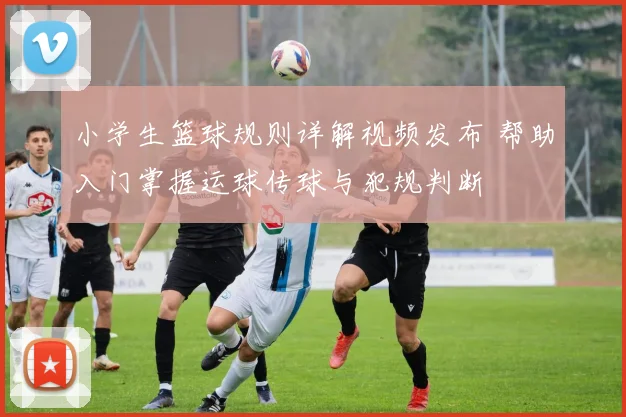 小学生篮球规则详解视频发布 帮助入门掌握运球传球与犯规判断