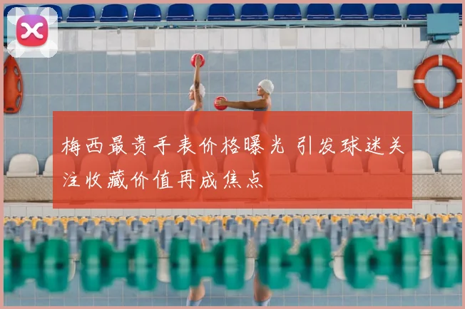 梅西最贵手表价格曝光 引发球迷关注收藏价值再成焦点