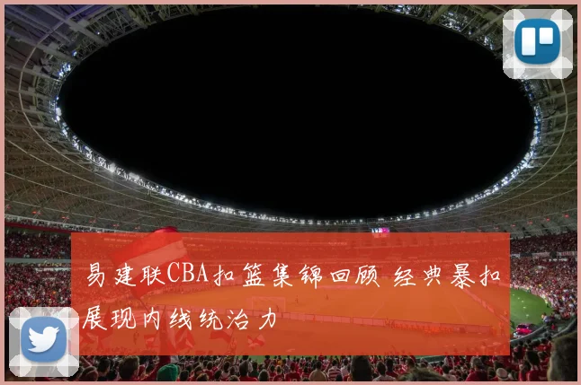 易建联CBA扣篮集锦回顾 经典暴扣展现内线统治力
