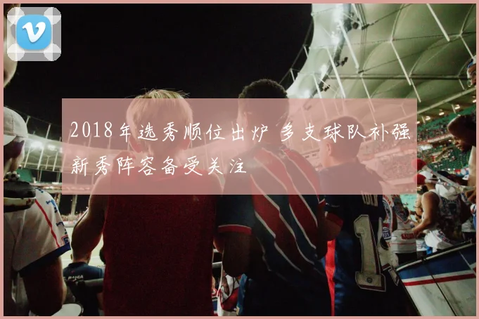 2018年选秀顺位出炉 多支球队补强新秀阵容备受关注