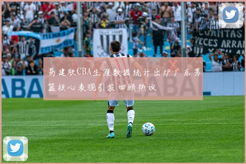 易建联CBA生涯数据统计出炉广东男篮核心表现引发回顾热议