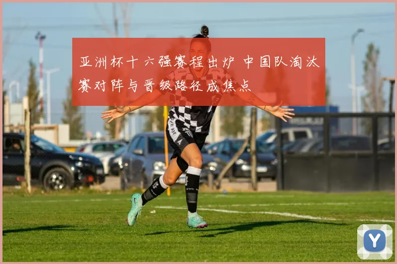 亚洲杯十六强赛程出炉 中国队淘汰赛对阵与晋级路径成焦点