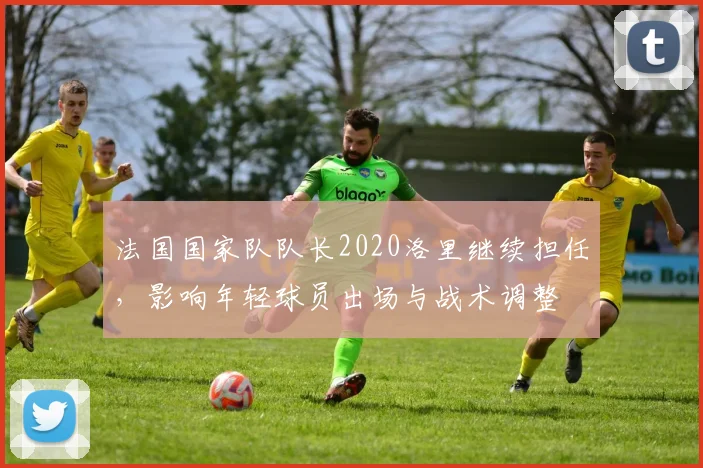 法国国家队队长2020洛里继续担任，影响年轻球员出场与战术调整