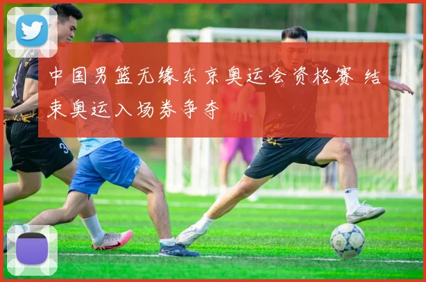 中国男篮无缘东京奥运会资格赛 结束奥运入场券争夺