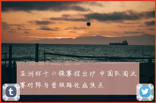 亚洲杯十六强赛程出炉 中国队淘汰赛对阵与晋级路径成焦点
