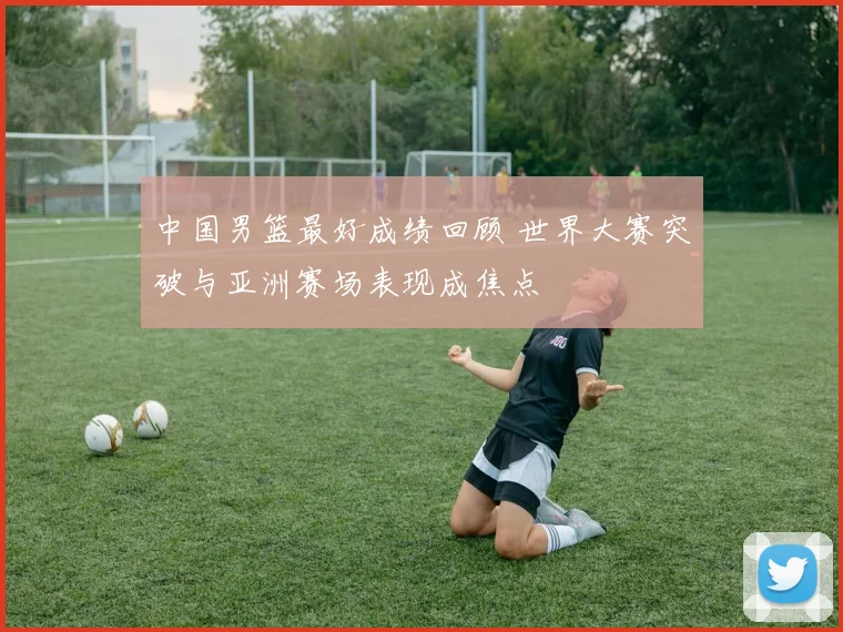 中国男篮最好成绩回顾 世界大赛突破与亚洲赛场表现成焦点