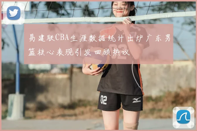 易建联CBA生涯数据统计出炉广东男篮核心表现引发回顾热议