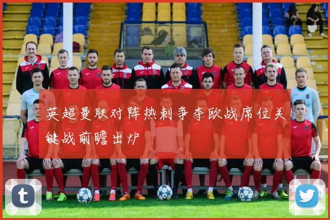 英超曼联对阵热刺争夺欧战席位关键战前瞻出炉