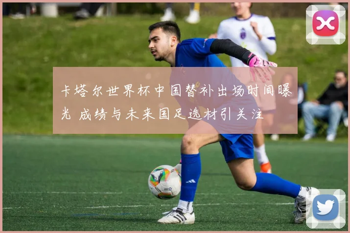 卡塔尔世界杯中国替补出场时间曝光 成绩与未来国足选材引关注