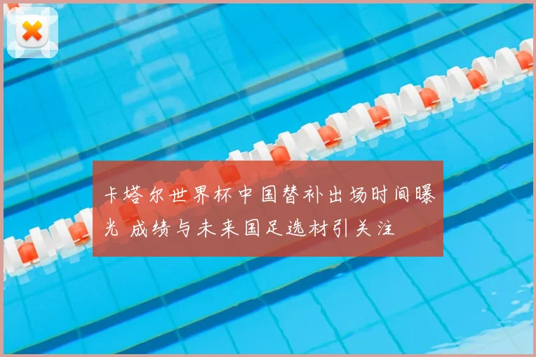 卡塔尔世界杯中国替补出场时间曝光 成绩与未来国足选材引关注