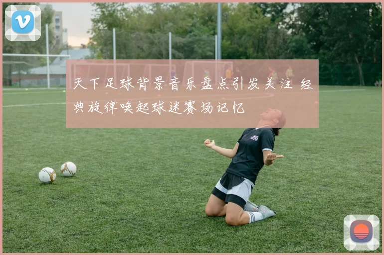 天下足球背景音乐盘点引发关注 经典旋律唤起球迷赛场记忆