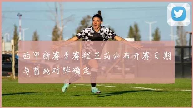 西甲新赛季赛程正式公布开赛日期与首轮对阵确定