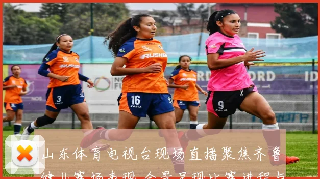 山东体育电视台现场直播聚焦齐鲁健儿赛场表现 全景呈现比赛进程与竞技看点